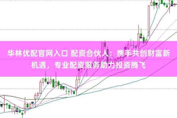华林优配官网入口 配资合伙人：携手共创财富新机遇，专业配资服务助力投资腾飞
