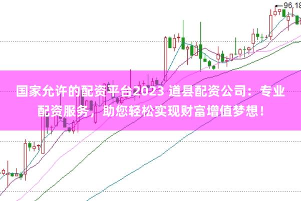 国家允许的配资平台2023 道县配资公司：专业配资服务，助您轻松实现财富增值梦想！