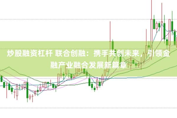 炒股融资杠杆 联合创融：携手共创未来，引领金融产业融合发展新篇章
