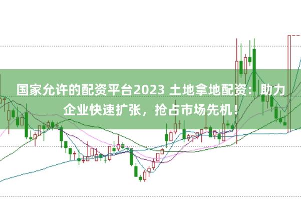 国家允许的配资平台2023 土地拿地配资：助力企业快速扩张，抢占市场先机！