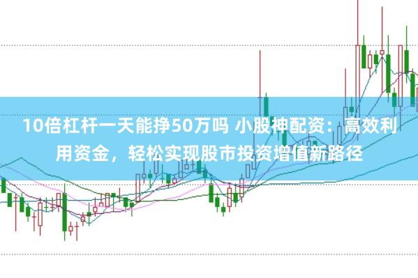 10倍杠杆一天能挣50万吗 小股神配资：高效利用资金，轻松实现股市投资增值新路径