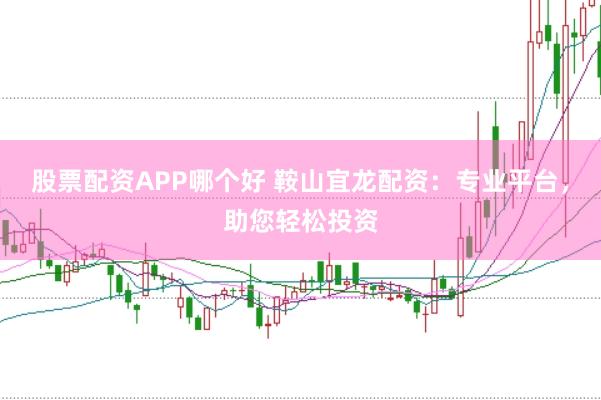 股票配资APP哪个好 鞍山宜龙配资：专业平台，助您轻松投资