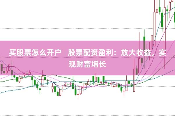 买股票怎么开户   股票配资盈利：放大收益，实现财富增长