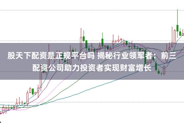 股天下配资是正规平台吗 揭秘行业领军者：前三配资公司助力投资者实现财富增长