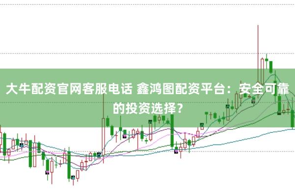 大牛配资官网客服电话 鑫鸿图配资平台：安全可靠的投资选择？