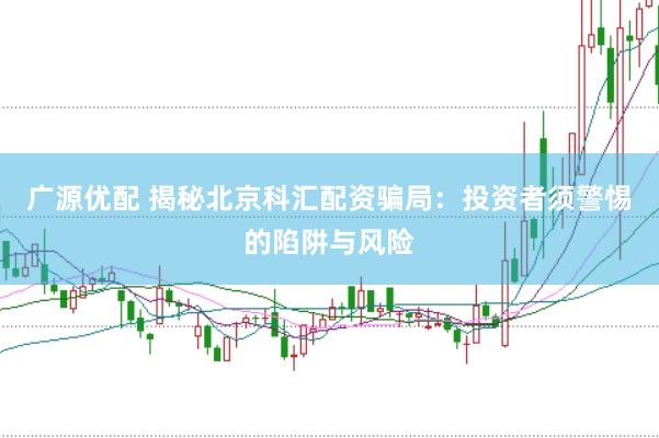 广源优配 揭秘北京科汇配资骗局：投资者须警惕的陷阱与风险