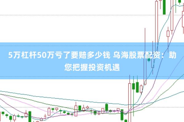 5万杠杆50万亏了要赔多少钱 乌海股票配资：助您把握投资机遇