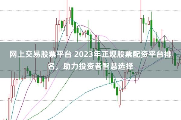 网上交易股票平台 2023年正规股票配资平台排名，助力投资者智慧选择
