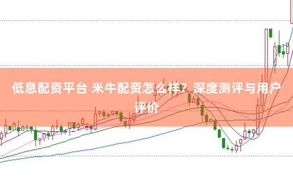 低息配资平台 米牛配资怎么样？深度测评与用户评价
