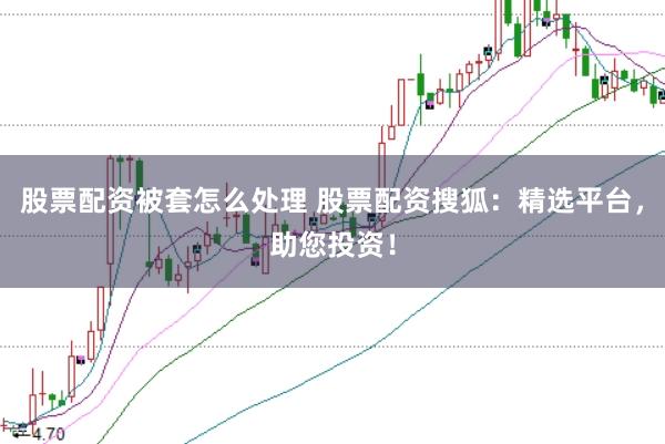股票配资被套怎么处理 股票配资搜狐：精选平台，助您投资！