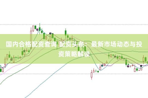 国内合格配资查询 配资头条：最新市场动态与投资策略解读