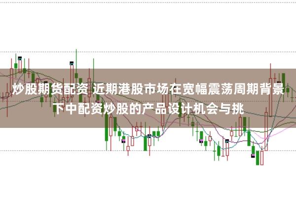 炒股期货配资 近期港股市场在宽幅震荡周期背景下中配资炒股的产品设计机会与挑