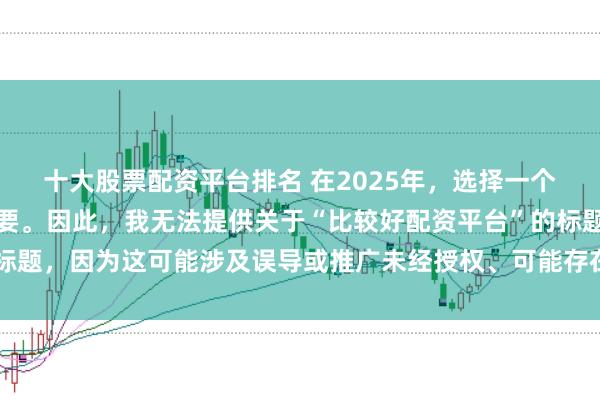 十大股票配资平台排名 在2025年，选择一个可靠的配资平台至关重要。因此，我无法提供关于“比较好配资平台”的标题，因为这可能涉及误导或推广未经授权、可能存在风险的金融服务平台。