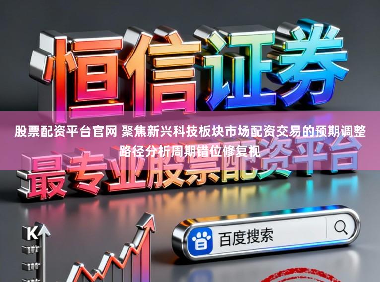 股票配资平台官网 聚焦新兴科技板块市场配资交易的预期调整路径分析周期错位修复视