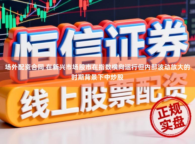 场外配资合同 在新兴市场股市在指数横向运行但内部波动放大的时期背景下中炒股