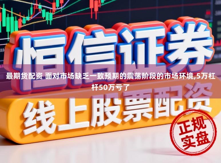 最期货配资 面对市场缺乏一致预期的震荡阶段的市场环境，5万杠杆50万亏了