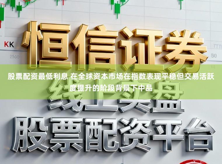 股票配资最低利息 在全球资本市场在指数表现平稳但交易活跃度提升的阶段背景下中品