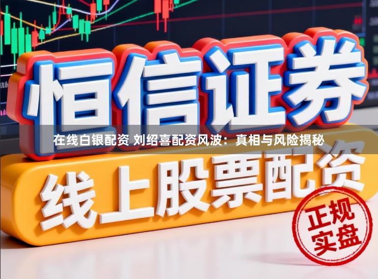 在线白银配资 刘绍喜配资风波:真相与风险揭秘