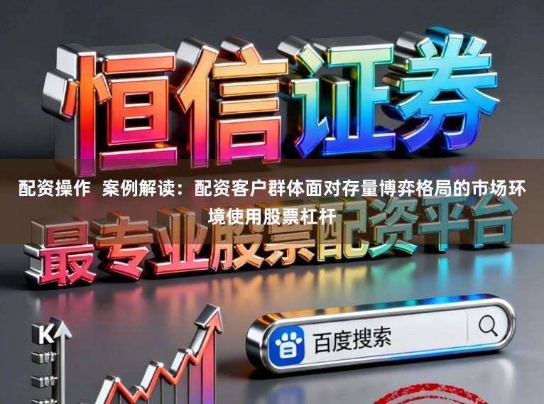 配资操作  案例解读：配资客户群体面对存量博弈格局的市场环境使用股票杠杆