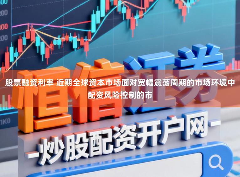 股票融资利率 近期全球资本市场面对宽幅震荡周期的市场环境中配资风险控制的市