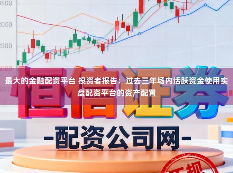 最大的金融配资平台 投资者报告：过去三年场内活跃资金使用实盘配资平台的资产配置