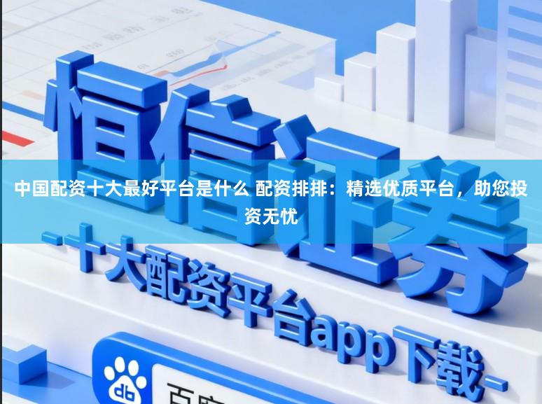 中国配资十大最好平台是什么 配资排排：精选优质平台，助您投资无忧